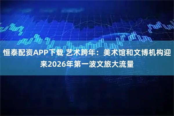 恒泰配资APP下载 艺术跨年：美术馆和文博机构迎来2026年第一波文旅大流量