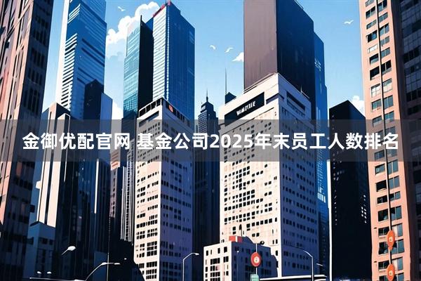 金御优配官网 基金公司2025年末员工人数排名