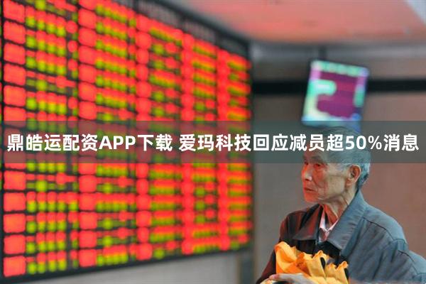 鼎皓运配资APP下载 爱玛科技回应减员超50%消息