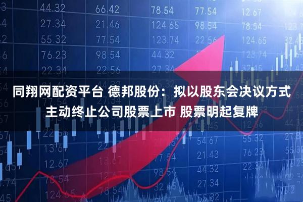 同翔网配资平台 德邦股份：拟以股东会决议方式主动终止公司股票上市 股票明起复牌