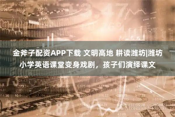 金斧子配资APP下载 文明高地 耕读潍坊|潍坊小学英语课堂变身戏剧，孩子们演绎课文