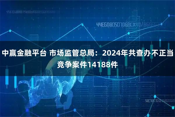 中赢金融平台 市场监管总局：2024年共查办不正当竞争案件14188件