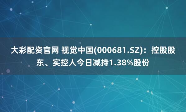 大彩配资官网 视觉中国(000681.SZ)：控股股东、实控人今日减持1.38%股份