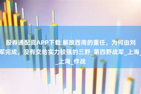 股券通配资APP下载 解放西南的重任，为何由刘邓大军完成，没有交给实力较强的三野_第四野战军_上海_作战