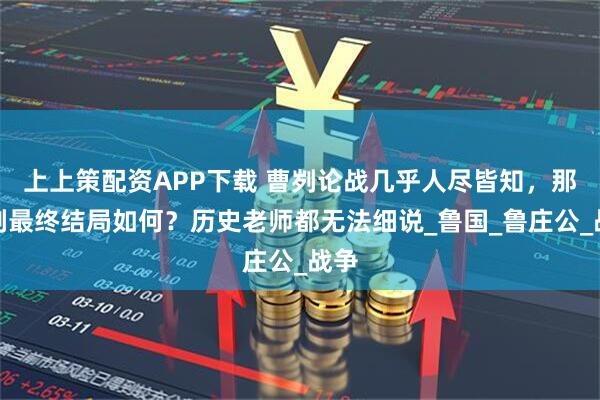 上上策配资APP下载 曹刿论战几乎人尽皆知，那曹刿最终结局如何？历史老师都无法细说_鲁国_鲁庄公_战争