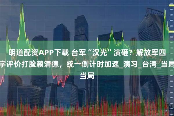 明道配资APP下载 台军“汉光”演砸？解放军四字评价打脸赖清德，统一倒计时加速_演习_台湾_当局