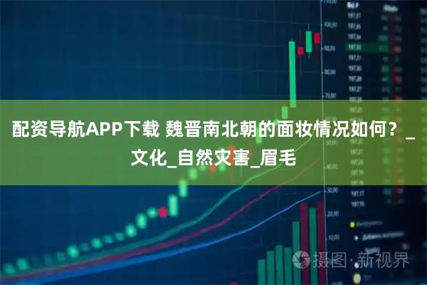 配资导航APP下载 魏晋南北朝的面妆情况如何？_文化_自然灾害_眉毛