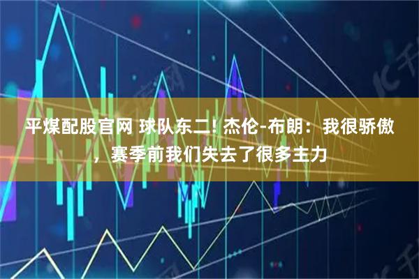 平煤配股官网 球队东二! 杰伦-布朗：我很骄傲，赛季前我们失去了很多主力