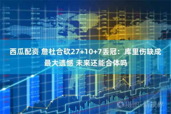 西瓜配资 詹杜合砍27+10+7丢冠：库里伤缺成最大遗憾 未来还能合体吗