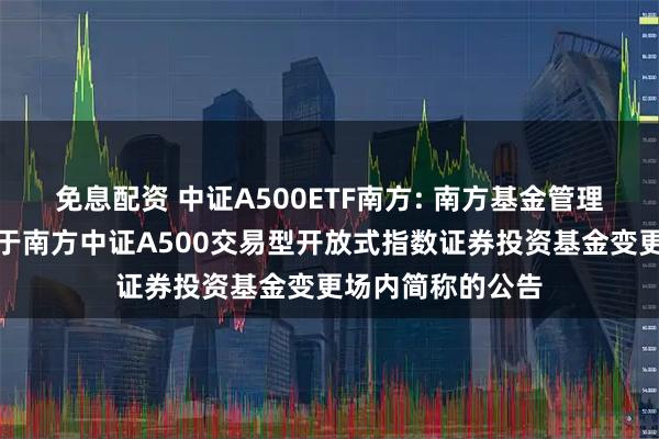 免息配资 中证A500ETF南方: 南方基金管理股份有限公司关于南方中证A500交易型开放式指数证券投资基金变更场内简称的公告