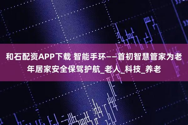 和石配资APP下载 智能手环——首初智慧管家为老年居家安全保驾护航_老人_科技_养老