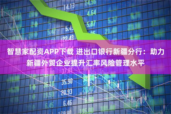 智慧家配资APP下载 进出口银行新疆分行：助力新疆外贸企业提升汇率风险管理水平