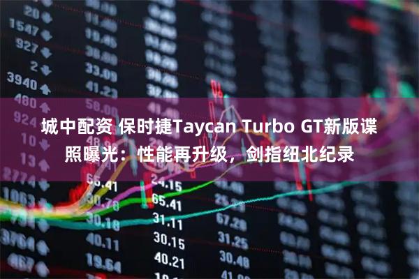城中配资 保时捷Taycan Turbo GT新版谍照曝光：性能再升级，剑指纽北纪录
