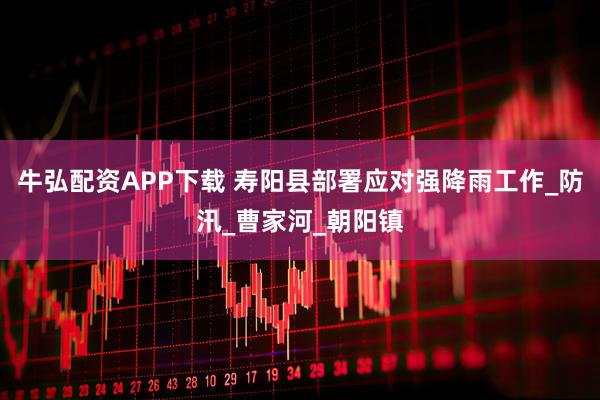 牛弘配资APP下载 寿阳县部署应对强降雨工作_防汛_曹家河_朝阳镇