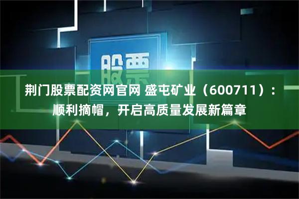 荆门股票配资网官网 盛屯矿业（600711）：顺利摘帽，开启高质量发展新篇章