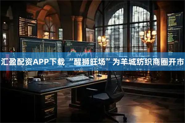 汇盈配资APP下载 “醒狮旺场”为羊城纺织商圈开市
