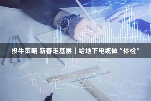 投牛策略 新春走基层｜给地下电缆做“体检”