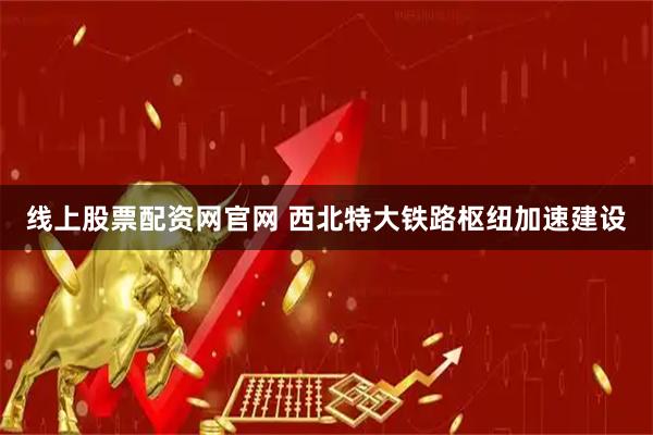 线上股票配资网官网 西北特大铁路枢纽加速建设