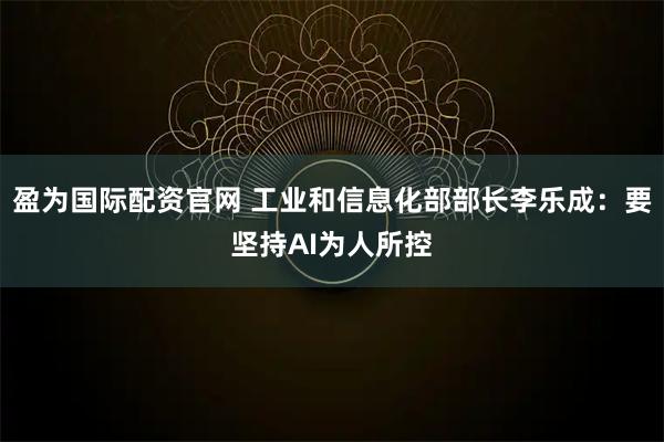 盈为国际配资官网 工业和信息化部部长李乐成：要坚持AI为人所控