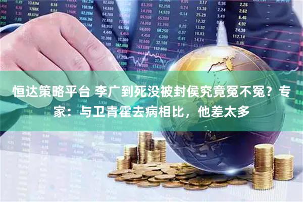 恒达策略平台 李广到死没被封侯究竟冤不冤？专家：与卫青霍去病相比，他差太多